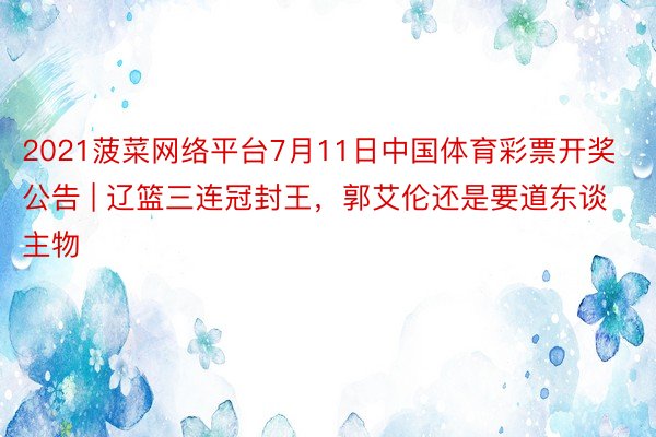 2021菠菜网络平台7月11日中国体育彩票开奖公告 | 辽篮三连冠封王，郭艾伦还是要道东谈主物