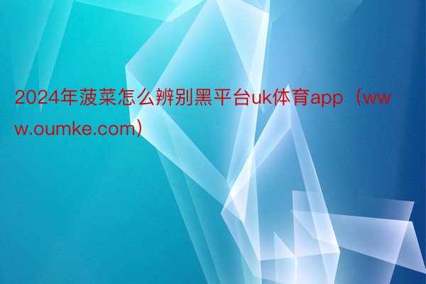 2024年菠菜怎么辨别黑平台uk体育app（www.oumke.com）