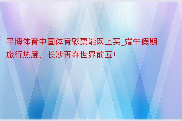 平博体育中国体育彩票能网上买_端午假期旅行热度，长沙再夺世界前五！