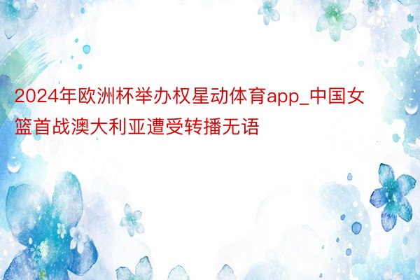 2024年欧洲杯举办权星动体育app_中国女篮首战澳大利亚遭受转播无语