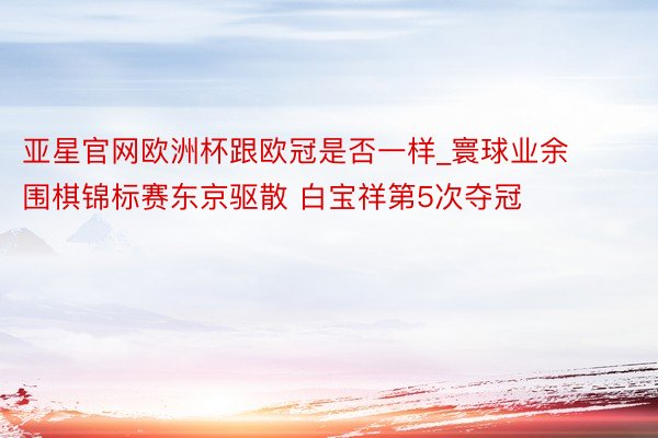 亚星官网欧洲杯跟欧冠是否一样_寰球业余围棋锦标赛东京驱散 白宝祥第5次夺冠