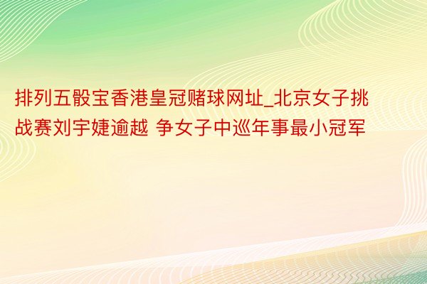 排列五骰宝香港皇冠赌球网址_北京女子挑战赛刘宇婕逾越 争女子中巡年事最小冠军