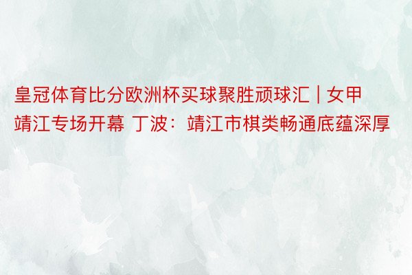 皇冠体育比分欧洲杯买球聚胜顽球汇 | 女甲靖江专场开幕 丁波：靖江市棋类畅通底蕴深厚
