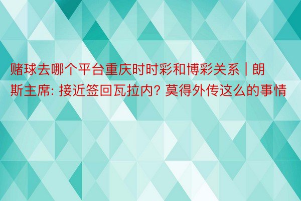 赌球去哪个平台重庆时时彩和博彩关系 | 朗斯主席: 接近签回瓦拉内? 莫得外传这么的事情
