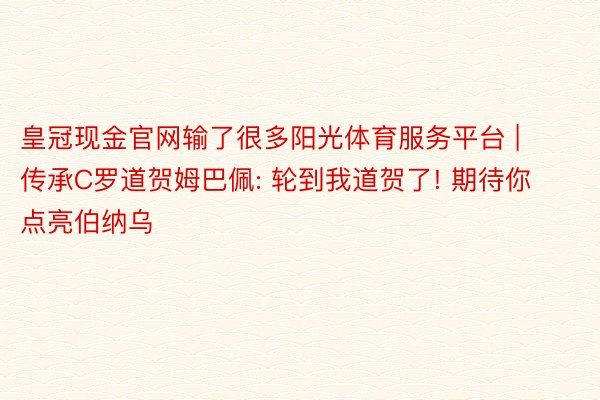 皇冠现金官网输了很多阳光体育服务平台 | 传承C罗道贺姆巴佩: 轮到我道贺了! 期待你点亮伯纳乌