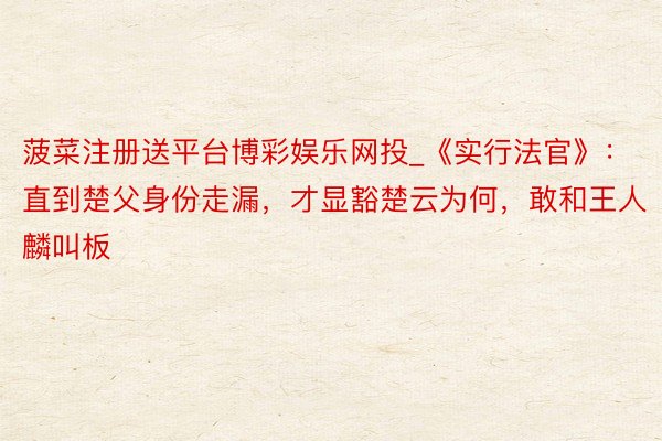 菠菜注册送平台博彩娱乐网投_《实行法官》：直到楚父身份走漏，才显豁楚云为何，敢和王人麟叫板