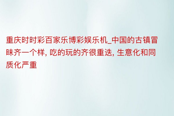 重庆时时彩百家乐博彩娱乐机_中国的古镇冒昧齐一个样, 吃的玩的齐很重迭, 生意化和同质化严重