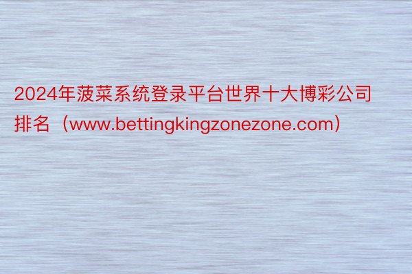 2024年菠菜系统登录平台世界十大博彩公司排名（www.bettingkingzonezone.com）