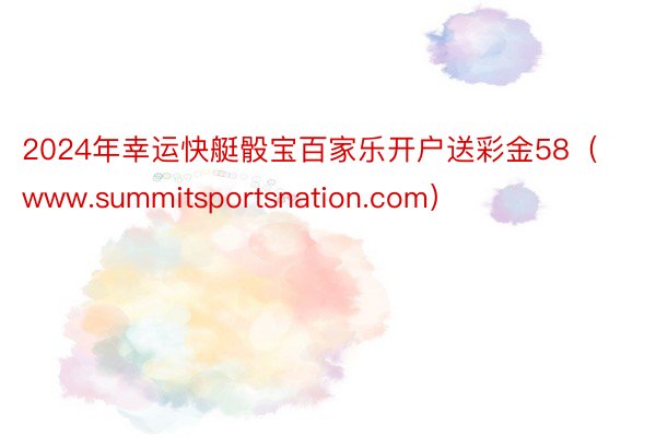 2024年幸运快艇骰宝百家乐开户送彩金58（www.summitsportsnation.com）