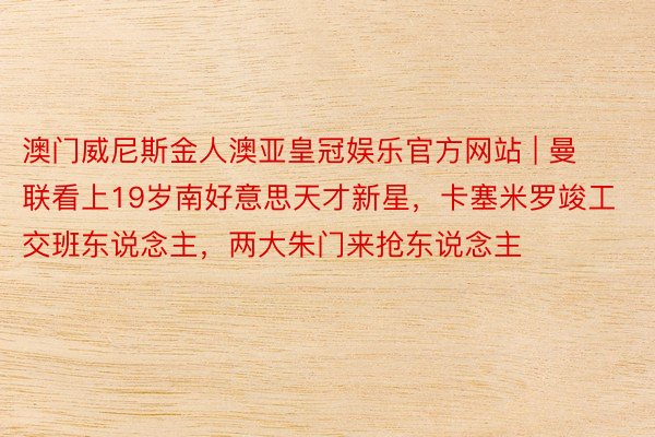 澳门威尼斯金人澳亚皇冠娱乐官方网站 | 曼联看上19岁南好意思天才新星，卡塞米罗竣工交班东说念主，两大朱门来抢东说念主
