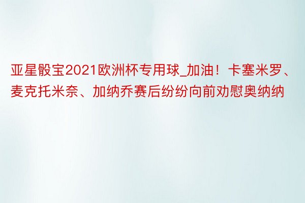 亚星骰宝2021欧洲杯专用球_加油！卡塞米罗、麦克托米奈、加纳乔赛后纷纷向前劝慰奥纳纳