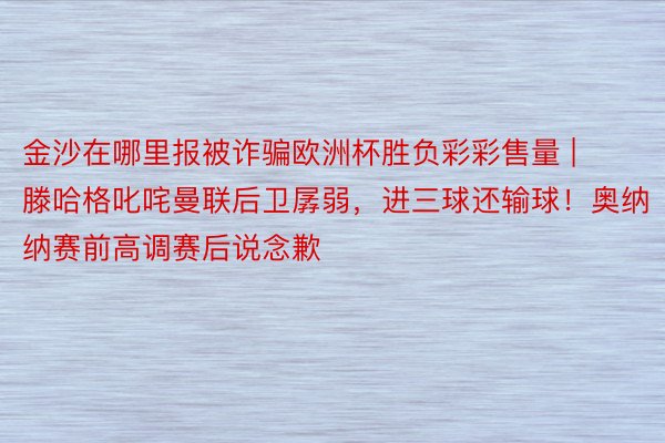 金沙在哪里报被诈骗欧洲杯胜负彩彩售量 | 滕哈格叱咤曼联后卫孱弱，进三球还输球！奥纳纳赛前高调赛后说念歉