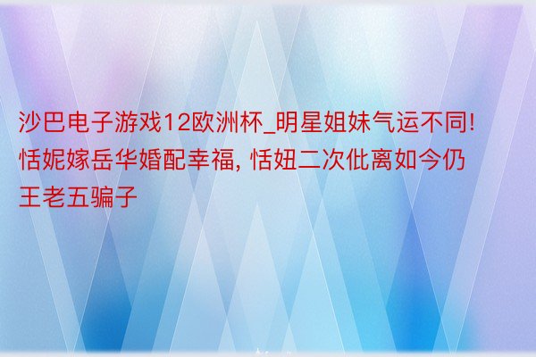 沙巴电子游戏12欧洲杯_明星姐妹气运不同! 恬妮嫁岳华婚配幸福, 恬妞二次仳离如今仍王老五骗子