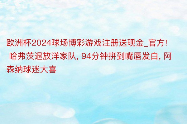 欧洲杯2024球场博彩游戏注册送现金_官方! 哈弗茨退放洋家队, 94分钟拼到嘴唇发白, 阿森纳球迷大喜