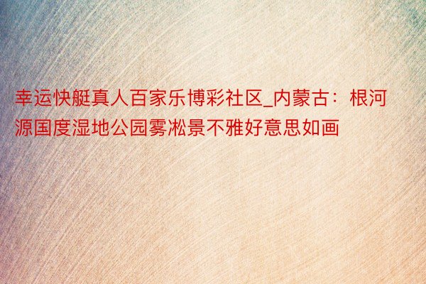 幸运快艇真人百家乐博彩社区_内蒙古：根河源国度湿地公园雾凇景不雅好意思如画