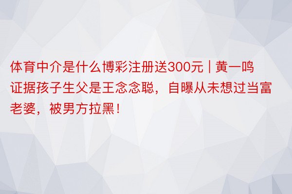 体育中介是什么博彩注册送300元 | 黄一鸣证据孩子生父是王念念聪，自曝从未想过当富老婆，被男方拉黑！