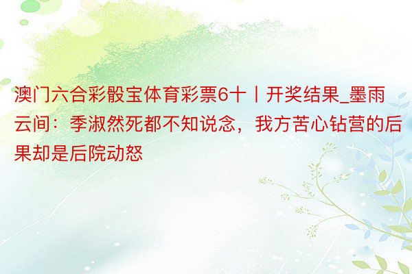 澳门六合彩骰宝体育彩票6十丨开奖结果_墨雨云间：季淑然死都不知说念，我方苦心钻营的后果却是后院动怒