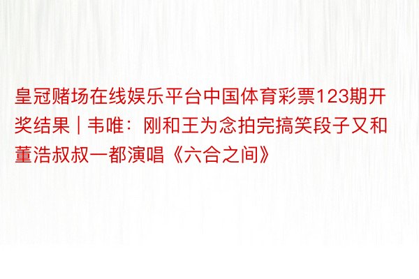 皇冠赌场在线娱乐平台中国体育彩票123期开奖结果 | 韦唯：刚和王为念拍完搞笑段子又和董浩叔叔一都演唱《六合之间》