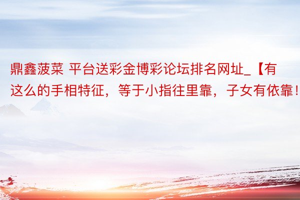 鼎鑫菠菜 平台送彩金博彩论坛排名网址_【有这么的手相特征，等于小指往里靠，子女有依靠！