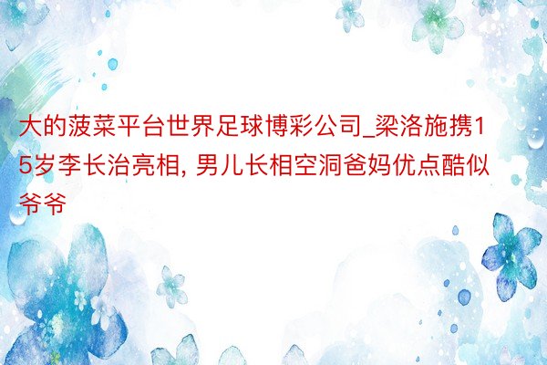 大的菠菜平台世界足球博彩公司_梁洛施携15岁李长治亮相, 男儿长相空洞爸妈优点酷似爷爷