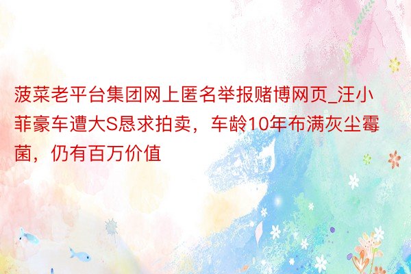 菠菜老平台集团网上匿名举报赌博网页_汪小菲豪车遭大S恳求拍卖，车龄10年布满灰尘霉菌，仍有百万价值