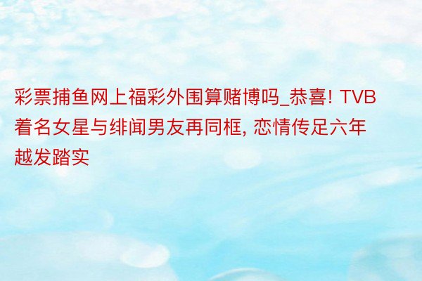 彩票捕鱼网上福彩外围算赌博吗_恭喜! TVB着名女星与绯闻男友再同框, 恋情传足六年越发踏实