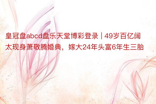 皇冠盘abcd盘乐天堂博彩登录 | 49岁百亿阔太现身萧敬腾婚典，嫁大24年头富6年生三胎