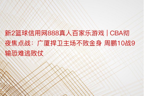 新2篮球信用网888真人百家乐游戏 | CBA彻夜焦点战：广厦捍卫主场不败金身 周鹏10战9输恐难逃败仗