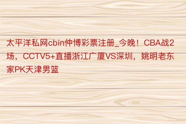 太平洋私网cbin仲博彩票注册_今晚！CBA战2场，CCTV5+直播浙江广厦VS深圳，姚明老东家PK天津男篮