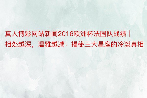 真人博彩网站新闻2016欧洲杯法国队战绩 | 相处越深，温雅越减：揭秘三大星座的冷淡真相