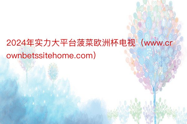 2024年实力大平台菠菜欧洲杯电视（www.crownbetssitehome.com）