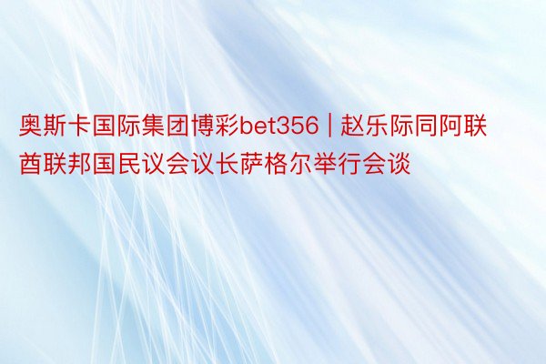 奥斯卡国际集团博彩bet356 | 赵乐际同阿联酋联邦国民议会议长萨格尔举行会谈