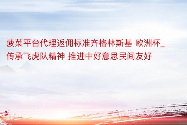 菠菜平台代理返佣标准齐格林斯基 欧洲杯_传承飞虎队精神 推进中好意思民间友好