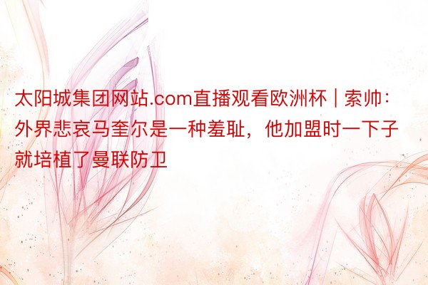 太阳城集团网站.com直播观看欧洲杯 | 索帅：外界悲哀马奎尔是一种羞耻，他加盟时一下子就培植了曼联防卫