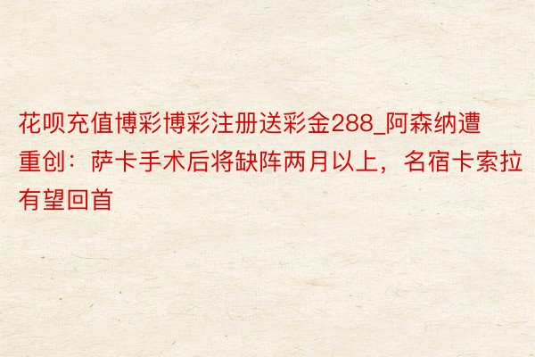花呗充值博彩博彩注册送彩金288_阿森纳遭重创：萨卡手术后将缺阵两月以上，名宿卡索拉有望回首