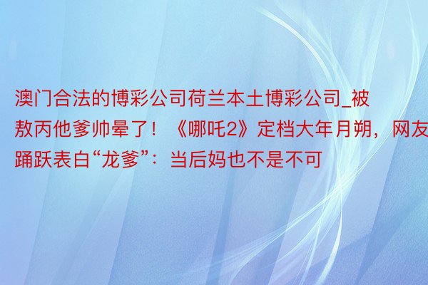 澳门合法的博彩公司荷兰本土博彩公司_被敖丙他爹帅晕了！《哪吒2》定档大年月朔，网友踊跃表白“龙爹”：当后妈也不是不可