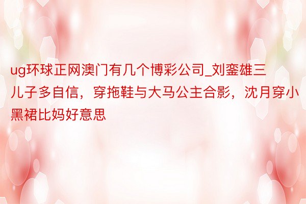 ug环球正网澳门有几个博彩公司_刘銮雄三儿子多自信，穿拖鞋与大马公主合影，沈月穿小黑裙比妈好意思
