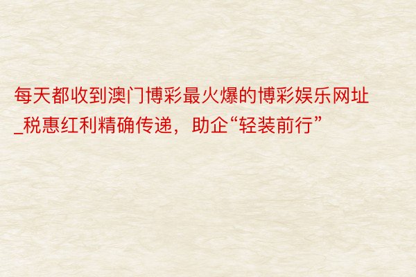 每天都收到澳门博彩最火爆的博彩娱乐网址_税惠红利精确传递，助企“轻装前行”